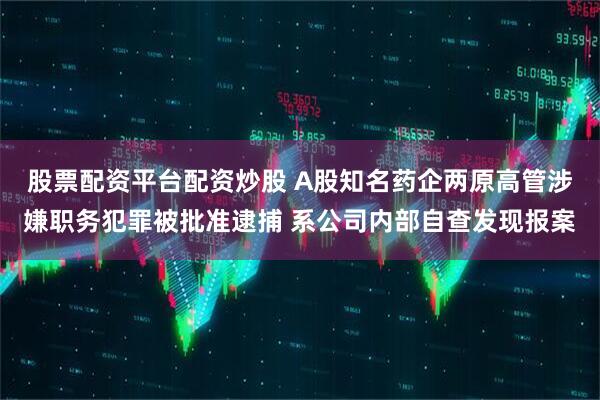 股票配资平台配资炒股 A股知名药企两原高管涉嫌职务犯罪被批准逮捕 系公司内部自查发现报案