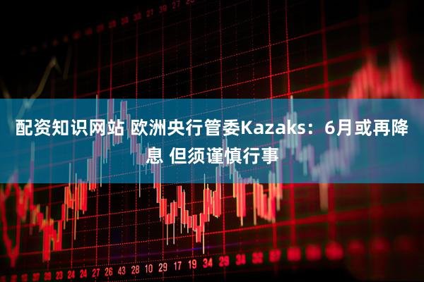 配资知识网站 欧洲央行管委Kazaks：6月或再降息 但须谨慎行事