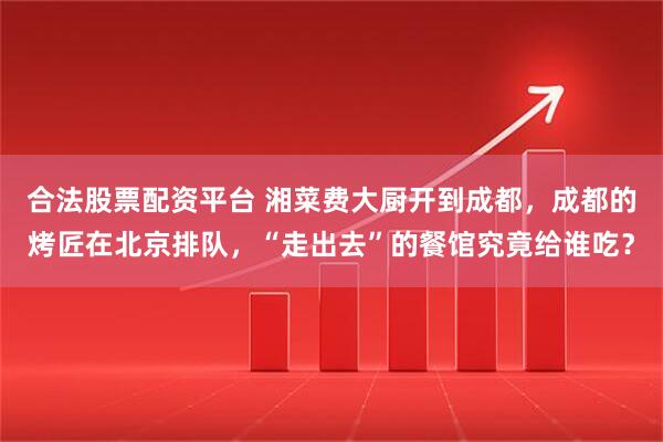 合法股票配资平台 湘菜费大厨开到成都，成都的烤匠在北京排队，“走出去”的餐馆究竟给谁吃？