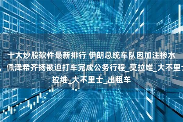 十大炒股软件最新排行 伊朗总统车队因加注掺水汽油抛锚，佩泽希齐扬被迫打车完成公务行程_莫拉维_大不里士_出租车