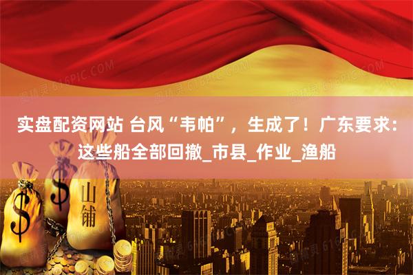 实盘配资网站 台风“韦帕”，生成了！广东要求：这些船全部回撤_市县_作业_渔船