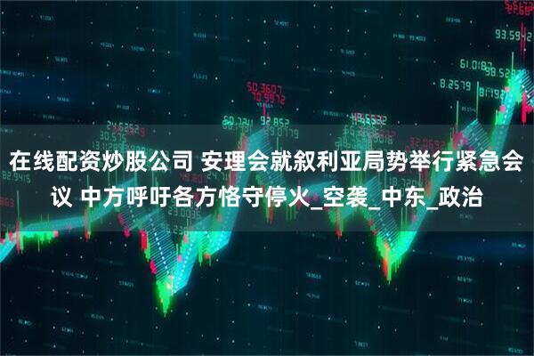 在线配资炒股公司 安理会就叙利亚局势举行紧急会议 中方呼吁各方恪守停火_空袭_中东_政治