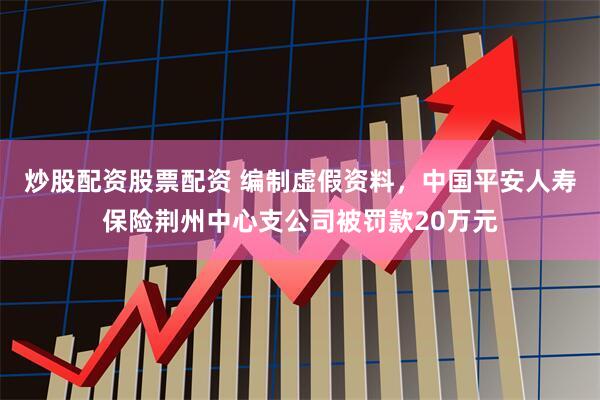 炒股配资股票配资 编制虚假资料，中国平安人寿保险荆州中心支公司被罚款20万元