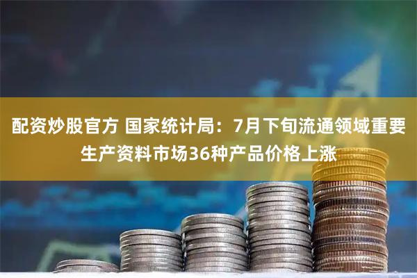 配资炒股官方 国家统计局：7月下旬流通领域重要生产资料市场36种产品价格上涨