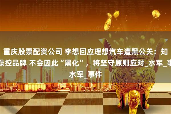 重庆股票配资公司 李想回应理想汽车遭黑公关：知晓操控品牌 不会因此“黑化”，将坚守原则应对_水军_事件