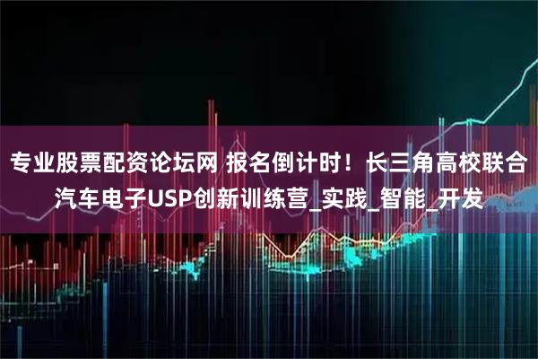 专业股票配资论坛网 报名倒计时！长三角高校联合汽车电子USP创新训练营_实践_智能_开发