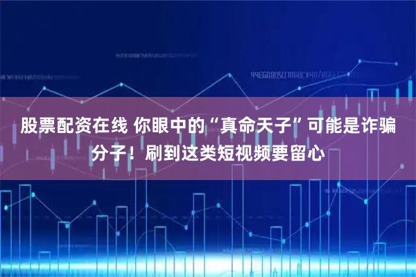 股票配资在线 你眼中的“真命天子”可能是诈骗分子！刷到这类短视频要留心