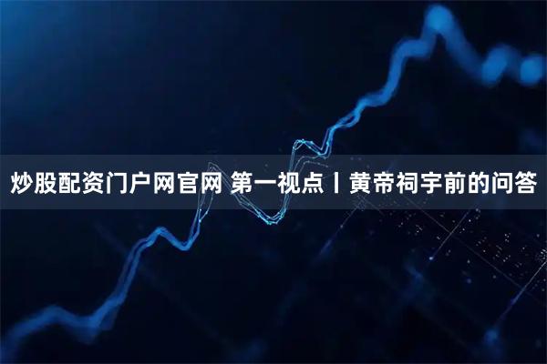 炒股配资门户网官网 第一视点丨黄帝祠宇前的问答