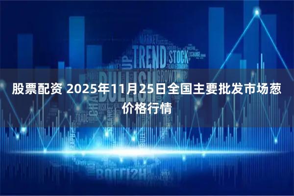 股票配资 2025年11月25日全国主要批发市场葱价格行情